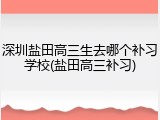 深圳盐田高三生去哪个补习学校(盐田高三补习)