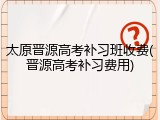 太原晋源高考补习班收费(晋源高考补习费用)