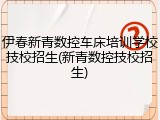 伊春新青数控车床培训学校技校招生(新青数控技校招生)