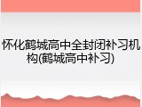 怀化鹤城高中全封闭补习机构(鹤城高中补习)