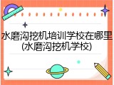 水磨沟挖机培训学校在哪里(水磨沟挖机学校)