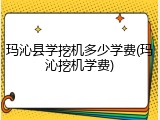 玛沁县学挖机多少学费(玛沁挖机学费)