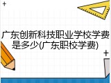 广东创新科技职业学校学费是多少(广东职校学费)