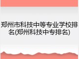 郑州市科技中等专业学校排名(郑州科技中专排名)