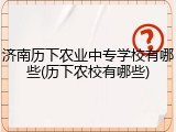 济南历下农业中专学校有哪些(历下农校有哪些)