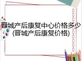 晋城产后康复中心价格多少(晋城产后康复价格)