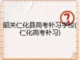 韶关仁化县高考补习学校(仁化高考补习)