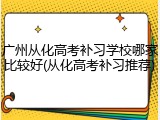 广州从化高考补习学校哪家比较好(从化高考补习推荐)