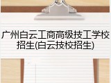 广州白云工商高级技工学校招生(白云技校招生)