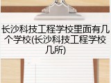 长沙科技工程学校里面有几个学校(长沙科技工程学校几所)