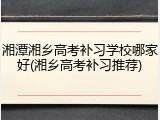 湘潭湘乡高考补习学校哪家好(湘乡高考补习推荐)