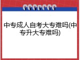 中专成人自考大专难吗(中专升大专难吗)