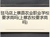 驻马店上蔡县农业职业学校要求高吗(上蔡农校要求高吗)