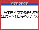 上海未来科技学校是几年级(上海未来科技学校几年级)