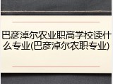 巴彦淖尔农业职高学校读什么专业(巴彦淖尔农职专业)