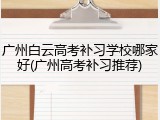 广州白云高考补习学校哪家好(广州高考补习推荐)