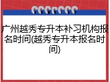 广州越秀专升本补习机构报名时间(越秀专升本报名时间)