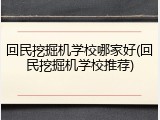 回民挖掘机学校哪家好(回民挖掘机学校推荐)