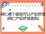 铜仁哪个医院可以产后修复(铜仁产后修复医院)
