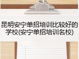 昆明安宁单招培训比较好的学校(安宁单招培训名校)