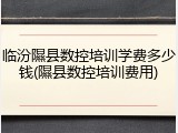 临汾隰县数控培训学费多少钱(隰县数控培训费用)