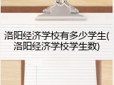 洛阳经济学校有多少学生(洛阳经济学校学生数)
