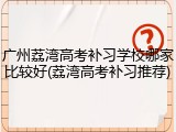 广州荔湾高考补习学校哪家比较好(荔湾高考补习推荐)
