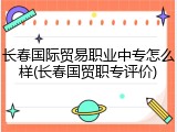 长春国际贸易职业中专怎么样(长春国贸职专评价)
