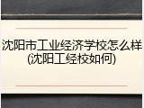 沈阳市工业经济学校怎么样(沈阳工经校如何)
