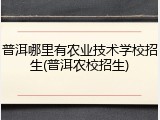 普洱哪里有农业技术学校招生(普洱农校招生)