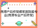 鹰潭产后修复哪家医院最专业(鹰潭专业产后修复)