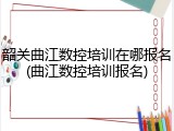 韶关曲江数控培训在哪报名(曲江数控培训报名)