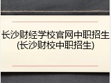 长沙财经学校官网中职招生(长沙财校中职招生)