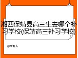 湘西保靖县高三生去哪个补习学校(保靖高三补习学校)