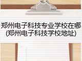 郑州电子科技专业学校在哪(郑州电子科技学校地址)