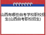 山西有哪些自考学校职校招生(山西自考职校招生)