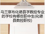 乌兰察布化德县学数控专业的学校有哪些职中生(化德县数控职校)