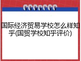 国际经济贸易学校怎么样知乎(国贸学校知乎评价)