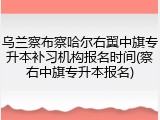 乌兰察布察哈尔右翼中旗专升本补习机构报名时间(察右中旗专升本报名)