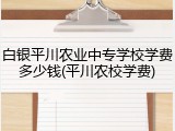 白银平川农业中专学校学费多少钱(平川农校学费)