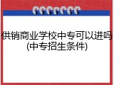 供销商业学校中专可以进吗(中专招生条件)