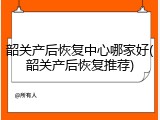 韶关产后恢复中心哪家好(韶关产后恢复推荐)