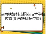 湖南铁路科技职业技术学校位置(湖南铁科院位置)