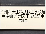 广州市天工科技技工学校是中专嘛(广州天工技校是中专吗)