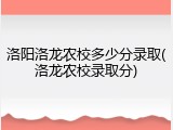 洛阳洛龙农校多少分录取(洛龙农校录取分)