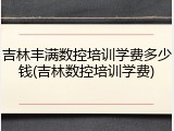吉林丰满数控培训学费多少钱(吉林数控培训学费)