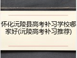 怀化沅陵县高考补习学校哪家好(沅陵高考补习推荐)