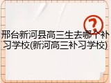 邢台新河县高三生去哪个补习学校(新河高三补习学校)