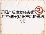 辽阳产后康复师去哪里学产后护理好(辽阳产后护理培训)