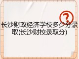 长沙财政经济学校多少分录取(长沙财校录取分)